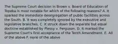 The Supreme Court decision in Brown v. Board of Education of Topeka is most notable for which of the following reasons? A. It sparked the immediate desegregation of public facilities across the South. B. It was completely ignored by the executive and legislative branches. C. It struck down the separate but equal doctrine established by Plessy v. Ferguson. D. It marked the Supreme Court's first acceptance of the Tenth Amendment. E. All of the above F. none of the above