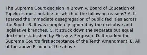 The Supreme Court decision in Brown v. Board of Education of Topeka is most notable for which of the following reasons? A. It sparked the immediate desegregation of public facilities across the South. B. It was completely ignored by the executive and legislative branches. C. It struck down the separate but equal doctrine established by Plessy v. Ferguson. D. It marked the Supreme Court's first acceptance of the Tenth Amendment. E. All of the above F. none of the above