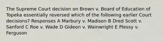 The Supreme Court decision on Brown v. Board of Education of Topeka essentially reversed which of the following earlier Court decisions? Responses A Marbury v. Madison B Dred Scott v. Sanford C Roe v. Wade D Gideon v. Wainwright E Plessy v. Ferguson