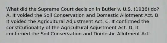 What did the Supreme Court decision in Butler v. U.S. (1936) do? A. It voided the Soil Conservation and Domestic Allotment Act. B. It voided the Agricultural Adjustment Act. C. It confirmed the constitutionality of the Agricultural Adjustment Act. D. It confirmed the Soil Conservation and Domestic Allotment Act.