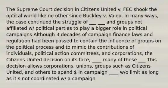 The Supreme Court decision in Citizens United v. FEC shook the optical world like no other since Buckley v. Valeo. In many ways, the case continued the struggle of ___ ___ and groups not affiliated w/ political parties to play a bigger role in political campaigns Although 3 decades of campaign finance laws and regulation had been passed to contain the influence of groups on the political process and to mimic the contributions of individuals, political action committees, and corporations, the Citizens United decision on its face, ____ many of those ___ This decision allows corporations, unions, groups such as Citizens United, and others to spend  in campaign ____ w/o limit as long as it s not coordinated w/ a campaign