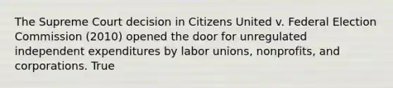 The Supreme Court decision in Citizens United v. Federal Election Commission (2010) opened the door for unregulated independent expenditures by labor unions, nonprofits, and corporations. True