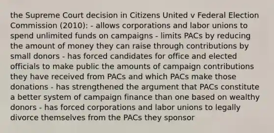 the Supreme Court decision in Citizens United v Federal Election Commission (2010): - allows corporations and labor unions to spend unlimited funds on campaigns - limits PACs by reducing the amount of money they can raise through contributions by small donors - has forced candidates for office and elected officials to make public the amounts of campaign contributions they have received from PACs and which PACs make those donations - has strengthened the argument that PACs constitute a better system of campaign finance than one based on wealthy donors - has forced corporations and labor unions to legally divorce themselves from the PACs they sponsor