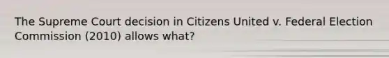 The Supreme Court decision in Citizens United v. Federal Election Commission (2010) allows what?