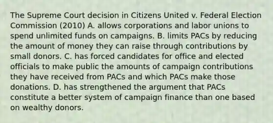 The Supreme Court decision in Citizens United v. Federal Election Commission (2010) A. allows corporations and labor unions to spend unlimited funds on campaigns. B. limits PACs by reducing the amount of money they can raise through contributions by small donors. C. has forced candidates for office and elected officials to make public the amounts of campaign contributions they have received from PACs and which PACs make those donations. D. has strengthened the argument that PACs constitute a better system of campaign finance than one based on wealthy donors.