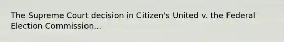 The Supreme Court decision in Citizen's United v. the Federal Election Commission...