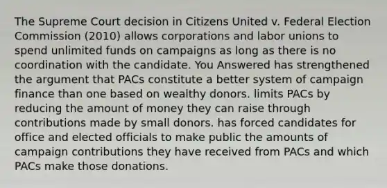 The Supreme Court decision in Citizens United v. Federal Election Commission (2010) allows corporations and labor unions to spend unlimited funds on campaigns as long as there is no coordination with the candidate. You Answered has strengthened the argument that PACs constitute a better system of campaign finance than one based on wealthy donors. limits PACs by reducing the amount of money they can raise through contributions made by small donors. has forced candidates for office and elected officials to make public the amounts of campaign contributions they have received from PACs and which PACs make those donations.