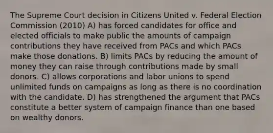 The Supreme Court decision in Citizens United v. Federal Election Commission (2010) A) has forced candidates for office and elected officials to make public the amounts of campaign contributions they have received from PACs and which PACs make those donations. B) limits PACs by reducing the amount of money they can raise through contributions made by small donors. C) allows corporations and labor unions to spend unlimited funds on campaigns as long as there is no coordination with the candidate. D) has strengthened the argument that PACs constitute a better system of campaign finance than one based on wealthy donors.