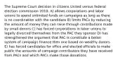 The Supreme Court decision in citizens United versus federal election commission 2010: A) allows corporations and labor unions to spend unlimited funds on campaigns as long as there is no coordination with the candidate B) limits PACs by reducing the amount of money they can raise through contributions made by small donors C) has forced corporations in labor unions to legally divorced themselves from the PAC they sponsor D) has strengthened the argument that PAC is constitute a better system of campaign finance then one based on wealthy donors E) has forced candidates for office and elected officials to make public the amounts of campaign contributors they have received from PACs and which PACs make those donations