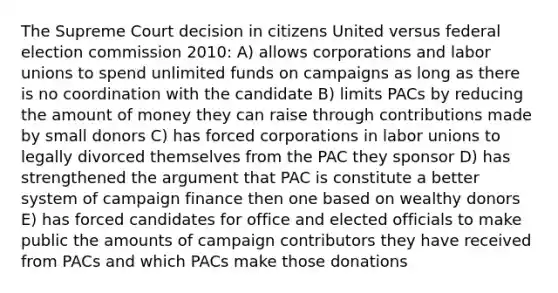 The Supreme Court decision in citizens United versus federal election commission 2010: A) allows corporations and labor unions to spend unlimited funds on campaigns as long as there is no coordination with the candidate B) limits PACs by reducing the amount of money they can raise through contributions made by small donors C) has forced corporations in labor unions to legally divorced themselves from the PAC they sponsor D) has strengthened the argument that PAC is constitute a better system of campaign finance then one based on wealthy donors E) has forced candidates for office and elected officials to make public the amounts of campaign contributors they have received from PACs and which PACs make those donations