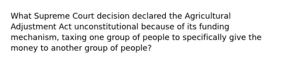 What Supreme Court decision declared the Agricultural Adjustment Act unconstitutional because of its funding mechanism, taxing one group of people to specifically give the money to another group of people?