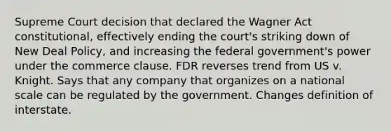 Supreme Court decision that declared the Wagner Act constitutional, effectively ending the court's striking down of New Deal Policy, and increasing the federal government's power under the commerce clause. FDR reverses trend from US v. Knight. Says that any company that organizes on a national scale can be regulated by the government. Changes definition of interstate.