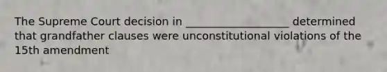 The Supreme Court decision in ___________________ determined that grandfather clauses were unconstitutional violations of the 15th amendment