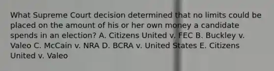 What Supreme Court decision determined that no limits could be placed on the amount of his or her own money a candidate spends in an election? A. Citizens United v. FEC B. Buckley v. Valeo C. McCain v. NRA D. BCRA v. United States E. Citizens United v. Valeo