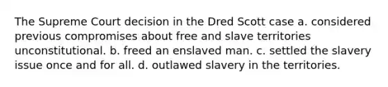 The Supreme Court decision in the Dred Scott case a. considered previous compromises about free and slave territories unconstitutional. b. freed an enslaved man. c. settled the slavery issue once and for all. d. outlawed slavery in the territories.