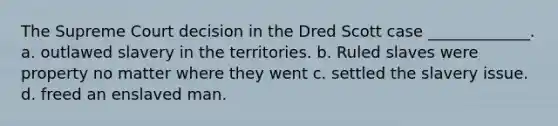 The Supreme Court decision in the Dred Scott case _____________. a. outlawed slavery in the territories. b. Ruled slaves were property no matter where they went c. settled the slavery issue. d. freed an enslaved man.