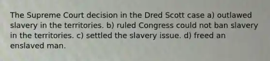 The Supreme Court decision in the Dred Scott case a) outlawed slavery in the territories. b) ruled Congress could not ban slavery in the territories. c) settled the slavery issue. d) freed an enslaved man.