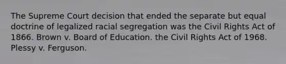 The Supreme Court decision that ended the separate but equal doctrine of legalized racial segregation was the Civil Rights Act of 1866. Brown v. Board of Education. the Civil Rights Act of 1968. Plessy v. Ferguson.