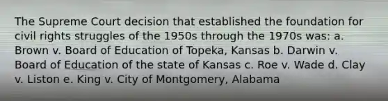 The Supreme Court decision that established the foundation for civil rights struggles of the 1950s through the 1970s was: a. Brown v. Board of Education of Topeka, Kansas b. Darwin v. Board of Education of the state of Kansas c. Roe v. Wade d. Clay v. Liston e. King v. City of Montgomery, Alabama