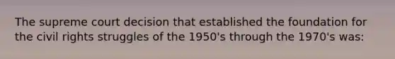 The supreme court decision that established the foundation for the civil rights struggles of the 1950's through the 1970's was: