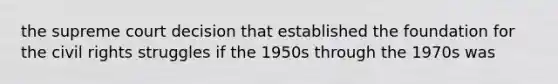 the supreme court decision that established the foundation for the <a href='https://www.questionai.com/knowledge/kkdJLQddfe-civil-rights' class='anchor-knowledge'>civil rights</a> struggles if the 1950s through the 1970s was