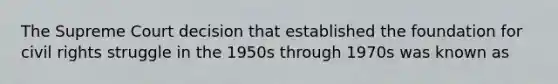 The Supreme Court decision that established the foundation for civil rights struggle in the 1950s through 1970s was known as