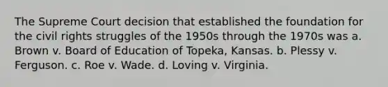 The Supreme Court decision that established the foundation for the civil rights struggles of the 1950s through the 1970s was a. Brown v. Board of Education of Topeka, Kansas. b. Plessy v. Ferguson. c. Roe v. Wade. d. Loving v. Virginia.