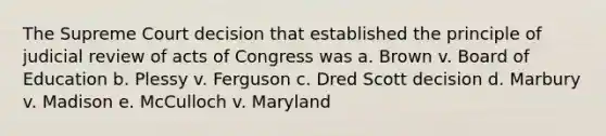 The Supreme Court decision that established the principle of judicial review of acts of Congress was a. Brown v. Board of Education b. Plessy v. Ferguson c. Dred Scott decision d. Marbury v. Madison e. McCulloch v. Maryland