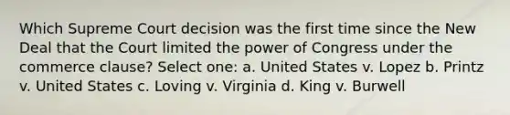 Which Supreme Court decision was the first time since the New Deal that the Court limited the power of Congress under the commerce clause? Select one: a. United States v. Lopez b. Printz v. United States c. Loving v. Virginia d. King v. Burwell