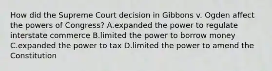 How did the Supreme Court decision in Gibbons v. Ogden affect the powers of Congress? A.expanded the power to regulate interstate commerce B.limited the power to borrow money C.expanded the power to tax D.limited the power to amend the Constitution