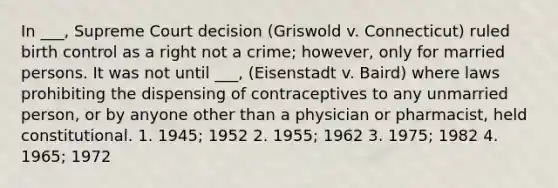 In ___, Supreme Court decision (Griswold v. Connecticut) ruled birth control as a right not a crime; however, only for married persons. It was not until ___, (Eisenstadt v. Baird) where laws prohibiting the dispensing of contraceptives to any unmarried person, or by anyone other than a physician or pharmacist, held constitutional. 1. 1945; 1952 2. 1955; 1962 3. 1975; 1982 4. 1965; 1972