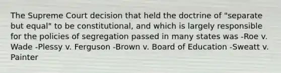 The Supreme Court decision that held the doctrine of "separate but equal" to be constitutional, and which is largely responsible for the policies of segregation passed in many states was -Roe v. Wade -Plessy v. Ferguson -Brown v. Board of Education -Sweatt v. Painter