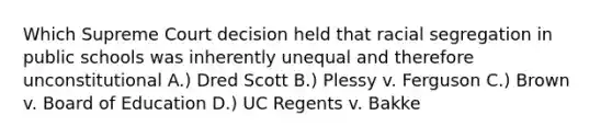 Which Supreme Court decision held that racial segregation in public schools was inherently unequal and therefore unconstitutional A.) Dred Scott B.) Plessy v. Ferguson C.) Brown v. Board of Education D.) UC Regents v. Bakke