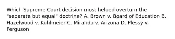 Which Supreme Court decision most helped overturn the "separate but equal" doctrine? A. Brown v. Board of Education B. Hazelwood v. Kuhlmeier C. Miranda v. Arizona D. Plessy v. Ferguson