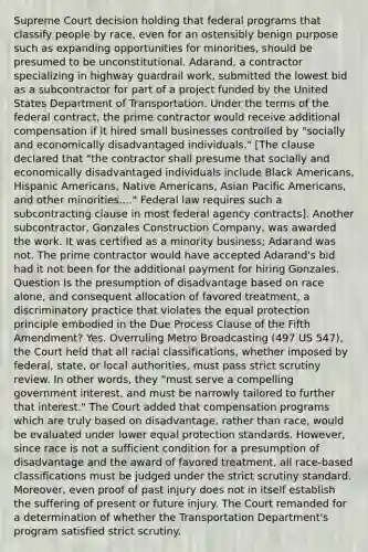 Supreme Court decision holding that federal programs that classify people by race, even for an ostensibly benign purpose such as expanding opportunities for minorities, should be presumed to be unconstitutional. Adarand, a contractor specializing in highway guardrail work, submitted the lowest bid as a subcontractor for part of a project funded by the United States Department of Transportation. Under the terms of the federal contract, the prime contractor would receive additional compensation if it hired small businesses controlled by "socially and economically disadvantaged individuals." [The clause declared that "the contractor shall presume that socially and economically disadvantaged individuals include Black Americans, Hispanic Americans, Native Americans, Asian Pacific Americans, and other minorities...." Federal law requires such a subcontracting clause in most federal agency contracts]. Another subcontractor, Gonzales Construction Company, was awarded the work. It was certified as a minority business; Adarand was not. The prime contractor would have accepted Adarand's bid had it not been for the additional payment for hiring Gonzales. Question Is the presumption of disadvantage based on race alone, and consequent allocation of favored treatment, a discriminatory practice that violates the equal protection principle embodied in the Due Process Clause of the Fifth Amendment? Yes. Overruling Metro Broadcasting (497 US 547), the Court held that all racial classifications, whether imposed by federal, state, or local authorities, must pass strict scrutiny review. In other words, they "must serve a compelling government interest, and must be narrowly tailored to further that interest." The Court added that compensation programs which are truly based on disadvantage, rather than race, would be evaluated under lower equal protection standards. However, since race is not a sufficient condition for a presumption of disadvantage and the award of favored treatment, all race-based classifications must be judged under the strict scrutiny standard. Moreover, even proof of past injury does not in itself establish the suffering of present or future injury. The Court remanded for a determination of whether the Transportation Department's program satisfied strict scrutiny.