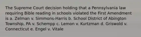 The Supreme Court decision holding that a Pennsylvania law requiring Bible reading in schools violated the First Amendment is a. Zelman v. Simmons-Harris b. School District of Abington Township, PA v. Schempp c. Lemon v. Kurtzman d. Griswold v. Connecticut e. Engel v. Vitale