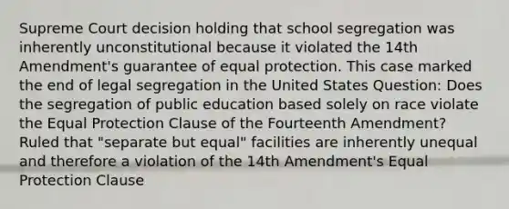 Supreme Court decision holding that school segregation was inherently unconstitutional because it violated the 14th Amendment's guarantee of equal protection. This case marked the end of legal segregation in the United States Question: Does the segregation of public education based solely on race violate the Equal Protection Clause of the Fourteenth Amendment? Ruled that "separate but equal" facilities are inherently unequal and therefore a violation of the 14th Amendment's Equal Protection Clause