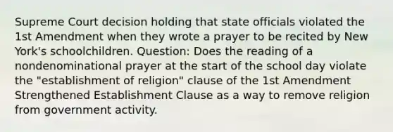 Supreme Court decision holding that state officials violated the 1st Amendment when they wrote a prayer to be recited by New York's schoolchildren. Question: Does the reading of a nondenominational prayer at the start of the school day violate the "establishment of religion" clause of the 1st Amendment Strengthened Establishment Clause as a way to remove religion from government activity.