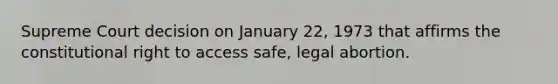 Supreme Court decision on January 22, 1973 that affirms the constitutional right to access safe, legal abortion.