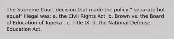 The Supreme Court decision that made the policy," separate but equal" illegal was: a. the Civil Rights Act. b. Brown vs. the Board of Education of Topeka . c. Title IX. d. the National Defense Education Act.