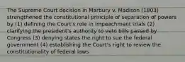 The Supreme Court decision in Marbury v. Madison (1803) strengthened the constitutional principle of separation of powers by (1) defining the Court's role in impeachment trials (2) clarifying the president's authority to veto bills passed by Congress (3) denying states the right to sue the federal government (4) establishing the Court's right to review the constitutionality of federal laws