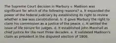 The Supreme Court decision in Marbury v. Madison was significant for which of the following reasons? a. It expanded the power of the federal judiciary by establishing its right to review whether a law was constitutional. b. It gave Marbury the right to claim his commission as a justice of the peace. c. It settled the issue of life tenure for judges. d. It established John Marshall as chief justice for the next three decades. e. It validated Madison's claim as president in the disputed election of 1808.