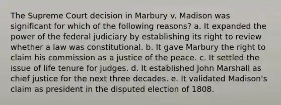 The Supreme Court decision in Marbury v. Madison was significant for which of the following reasons? a. It expanded the power of the federal judiciary by establishing its right to review whether a law was constitutional. b. It gave Marbury the right to claim his commission as a justice of the peace. c. It settled the issue of life tenure for judges. d. It established John Marshall as chief justice for the next three decades. e. It validated Madison's claim as president in the disputed election of 1808.