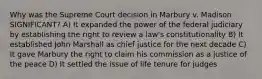 Why was the Supreme Court decision in Marbury v. Madison SIGNIFICANT? A) It expanded the power of the federal judiciary by establishing the right to review a law's constitutionality B) It established John Marshall as chief justice for the next decade C) It gave Marbury the right to claim his commission as a justice of the peace D) It settled the issue of life tenure for judges