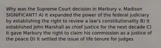 Why was the Supreme Court decision in Marbury v. Madison SIGNIFICANT? A) It expanded the power of the federal judiciary by establishing the right to review a law's constitutionality B) It established John Marshall as chief justice for the next decade C) It gave Marbury the right to claim his commission as a justice of the peace D) It settled the issue of life tenure for judges