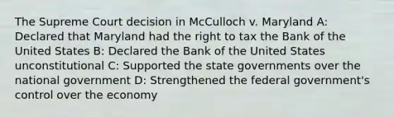 The Supreme Court decision in McCulloch v. Maryland A: Declared that Maryland had the right to tax the Bank of the United States B: Declared the Bank of the United States unconstitutional C: Supported the state governments over the national government D: Strengthened the federal government's control over the economy