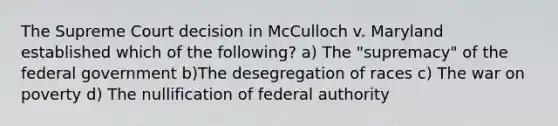 The Supreme Court decision in McCulloch v. Maryland established which of the following? a) The "supremacy" of the federal government b)The desegregation of races c) The war on poverty d) The nullification of federal authority