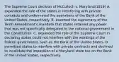 The Supreme Court decision of McCulloch v. Maryland(1819) A. expanded the role of the states in interfering with private contracts and undermined the operations of the Bank of the United States, respectively. B. asserted the supremacy of the Tenth Amendment's mandate that states retained any power that was not specifically delegated to the national government in the Constitution. C. expanded the role of the Supreme Court in declaring states could not interfere with the workings of the federal government, such as the Bank of the United States. D. permitted states to interfere with private contracts and declined to invalidate the imposition of a Maryland state tax on the Bank of the United States, respectively.