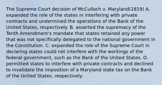 The Supreme Court decision of McCulloch v. Maryland(1819) A. expanded the role of the states in interfering with private contracts and undermined the operations of the Bank of the United States, respectively. B. asserted the supremacy of the Tenth Amendment's mandate that states retained any power that was not specifically delegated to the national government in the Constitution. C. expanded the role of the Supreme Court in declaring states could not interfere with the workings of the federal government, such as the Bank of the United States. D. permitted states to interfere with private contracts and declined to invalidate the imposition of a Maryland state tax on the Bank of the United States, respectively.