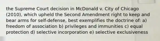 the Supreme Court decision in McDonald v. City of Chicago (2010), which upheld the Second Amendment right to keep and bear arms for self-defense, best exemplifies the doctrine of: a) freedom of association b) privileges and immunities c) equal protection d) selective incorporation e) selective exclusiveness